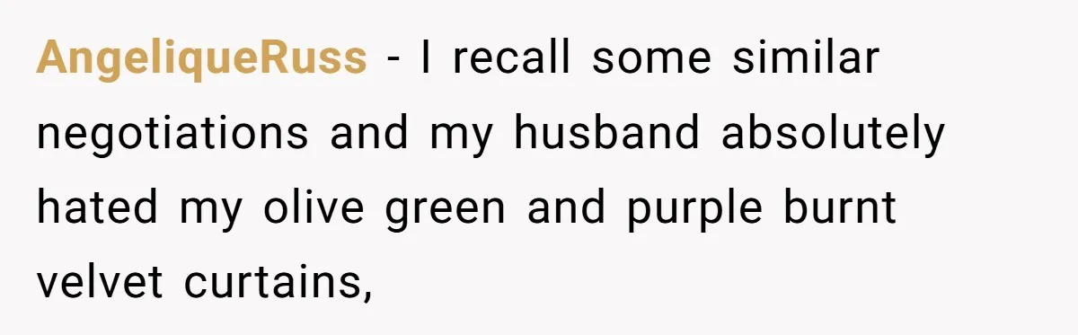 AngeliqueRuss − I recall some similar negotiations and my husband absolutely hated my olive green and purple burnt velvet curtains,