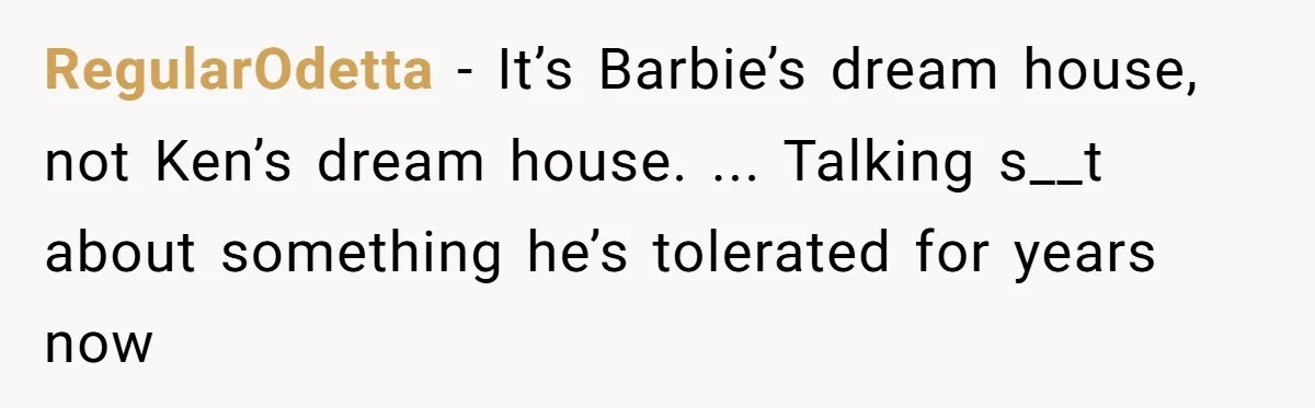 RegularOdetta − It’s Barbie’s dream house, not Ken’s dream house. ... Talking s__t about something he’s tolerated for years now