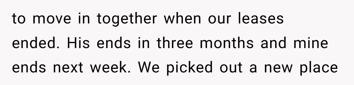 to move in together when our leases ended. His ends in three months and mine ends next week. We picked out a new place