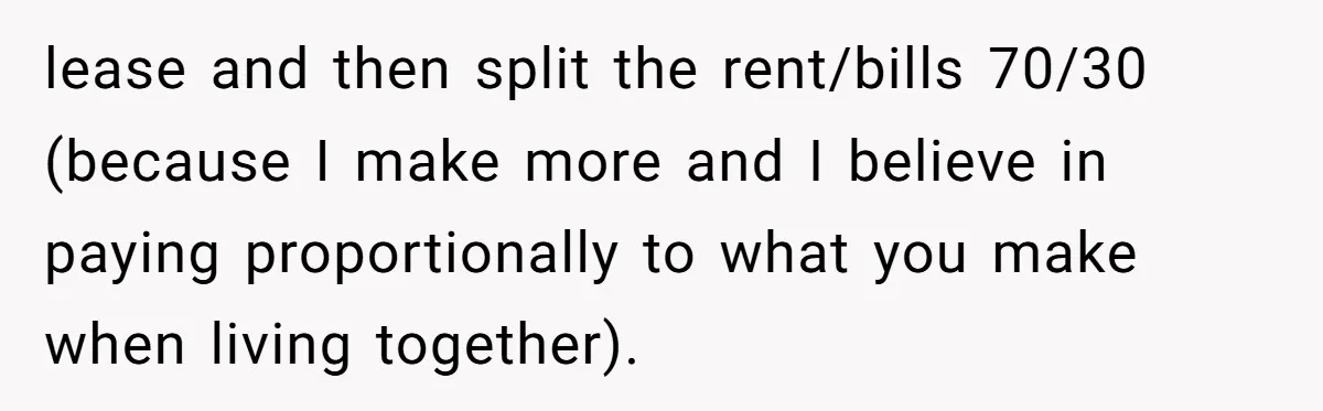 lease and then split the rent/bills 70/30 (because I make more and I believe in paying proportionally to what you make when living together).