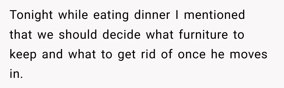Tonight while eating dinner I mentioned that we should decide what furniture to keep and what to get rid of once he moves in.