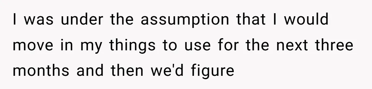 I was under the assumption that I would move in my things to use for the next three months and then we'd figure
