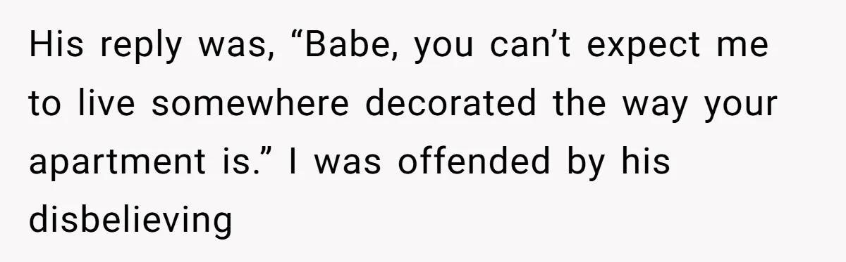 His reply was, “Babe, you can’t expect me to live somewhere decorated the way your apartment is.” I was offended by his disbelieving