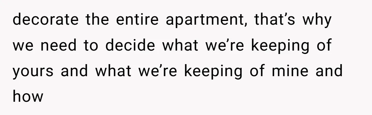 decorate the entire apartment, that’s why we need to decide what we’re keeping of yours and what we’re keeping of mine and how