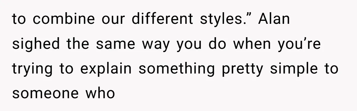 to combine our different styles.” Alan sighed the same way you do when you’re trying to explain something pretty simple to someone who