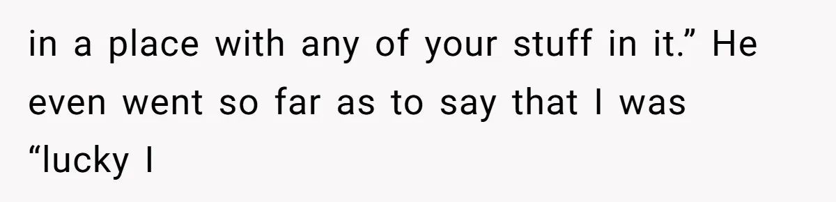 in a place with any of your stuff in it.” He even went so far as to say that I was “lucky I