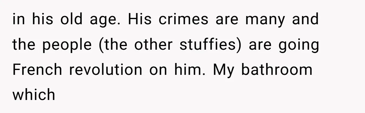 in his old age. His crimes are many and the people (the other stuffies) are going French revolution on him. My bathroom which