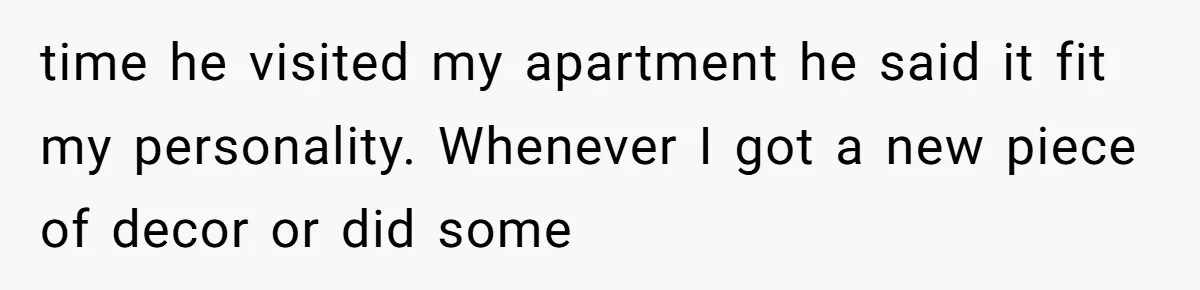 time he visited my apartment he said it fit my personality. Whenever I got a new piece of decor or did some