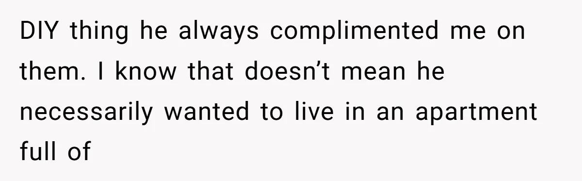 DIY thing he always complimented me on them. I know that doesn’t mean he necessarily wanted to live in an apartment full of