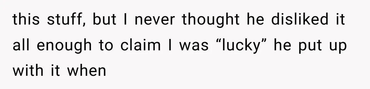 this stuff, but I never thought he disliked it all enough to claim I was “lucky” he put up with it when
