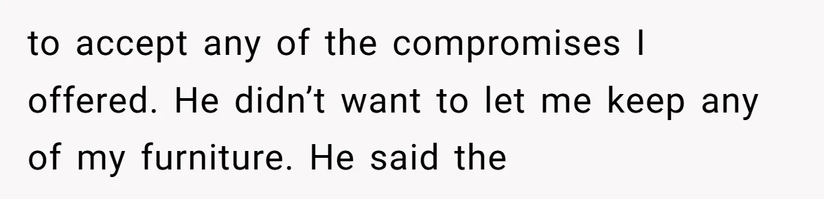 to accept any of the compromises I offered. He didn’t want to let me keep any of my furniture. He said the