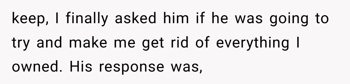 keep, I finally asked him if he was going to try and make me get rid of everything I owned. His response was,