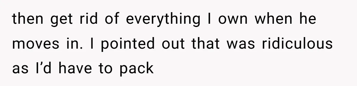 then get rid of everything I own when he moves in. I pointed out that was ridiculous as I’d have to pack