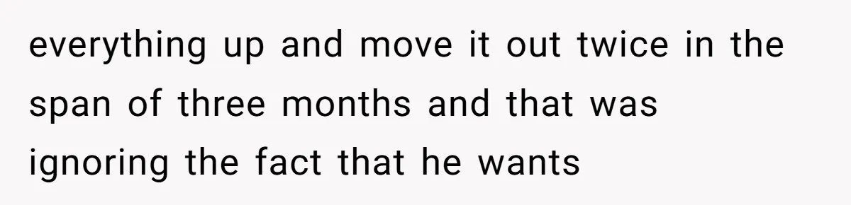 everything up and move it out twice in the span of three months and that was ignoring the fact that he wants
