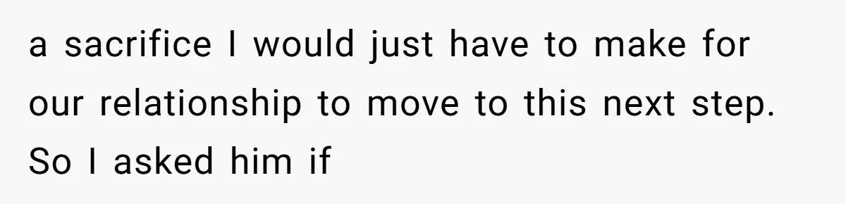 a sacrifice I would just have to make for our relationship to move to this next step. So I asked him if