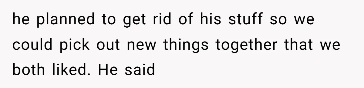 he planned to get rid of his stuff so we could pick out new things together that we both liked. He said