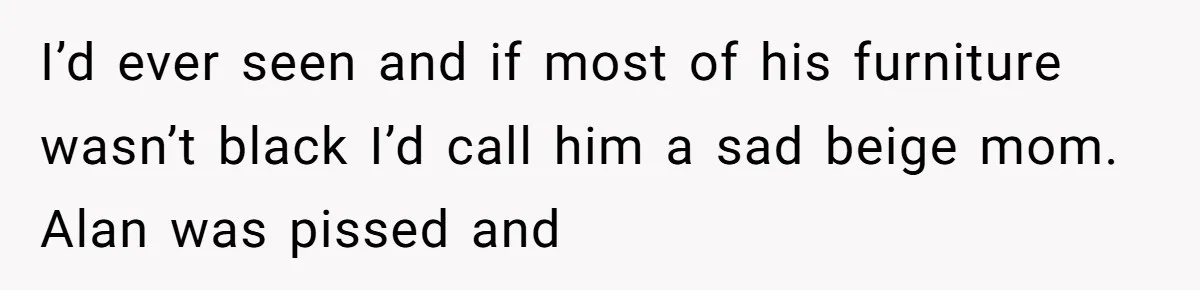 I’d ever seen and if most of his furniture wasn’t black I’d call him a sad beige mom. Alan was pissed and