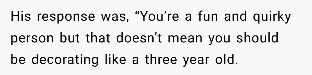 His response was, “You’re a fun and quirky person but that doesn’t mean you should be decorating like a three year old.