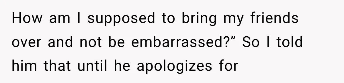How am I supposed to bring my friends over and not be embarrassed?” So I told him that until he apologizes for