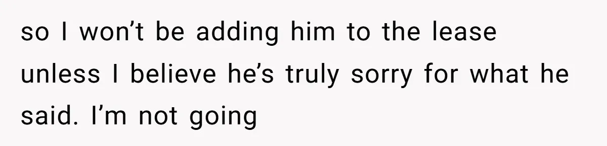 so I won’t be adding him to the lease unless I believe he’s truly sorry for what he said. I’m not going