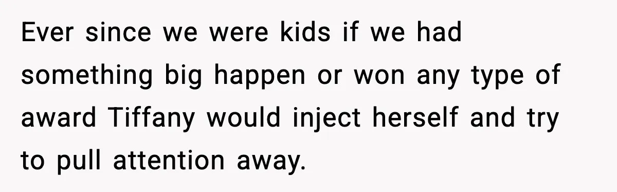 Ever since we were kids if we had something big happen or won any type of award Tiffany would inject herself and try to pull attention away.