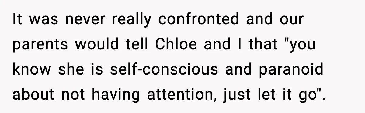It was never really confronted and our parents would tell Chloe and I that "you know she is self-conscious and paranoid about not having attention, just let it go".