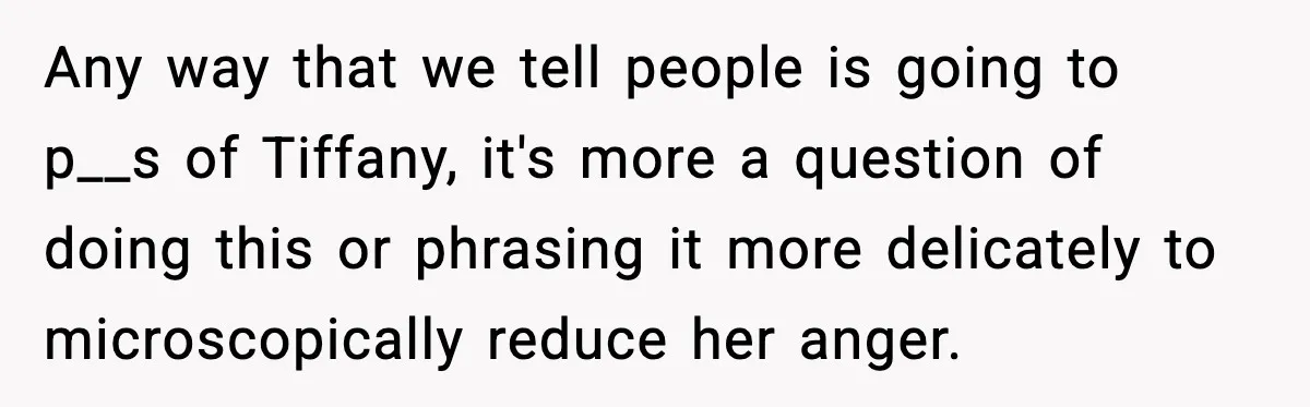 Any way that we tell people is going to p__s of Tiffany, it's more a question of doing this or phrasing it more delicately to microscopically reduce her anger.