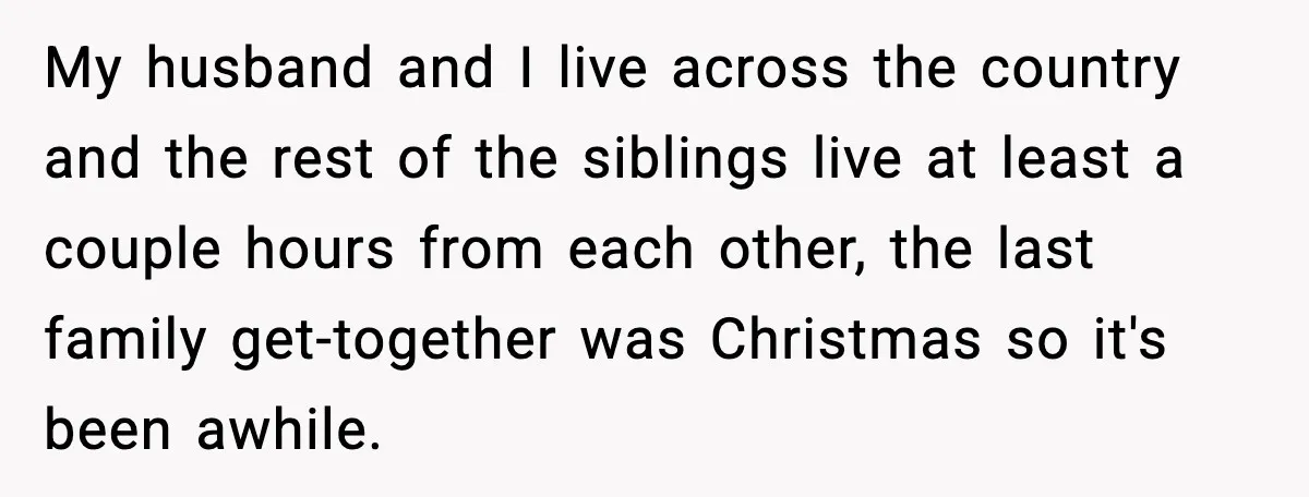 My husband and I live across the country and the rest of the siblings live at least a couple hours from each other, the last family get-together was Christmas so...