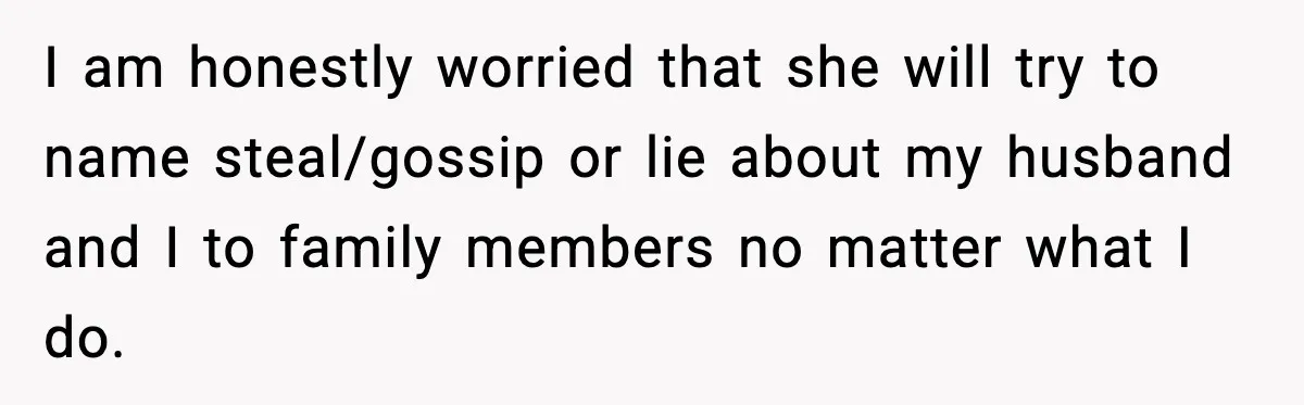 I am honestly worried that she will try to name steal/gossip or lie about my husband and I to family members no matter what I do.