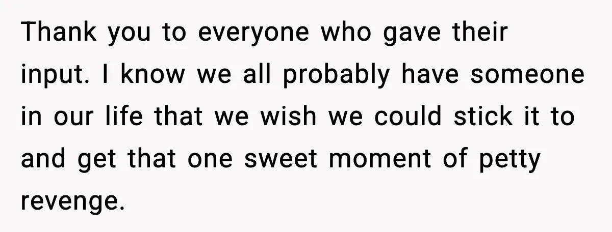 Thank you to everyone who gave their input. I know we all probably have someone in our life that we wish we could stick it to and get that one...