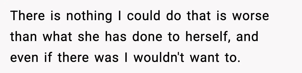 There is nothing I could do that is worse than what she has done to herself, and even if there was I wouldn't want to.