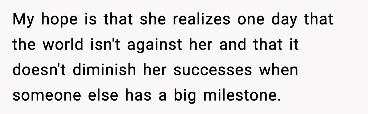 My hope is that she realizes one day that the world isn't against her and that it doesn't diminish her successes when someone else has a big milestone.