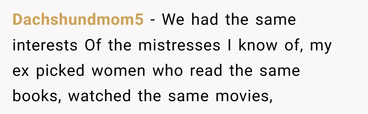 "The Ultimate Long Game": Mom Ruins Ex’s Marriage With One Perfectly Placed Lie Dachshundmom5 − We had the same interests Of the mistresses I know of, my ex picked women who read the same books, watched the same movies,