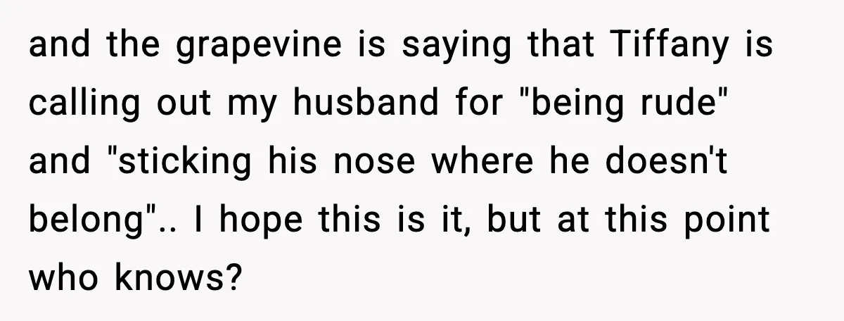 and the grapevine is saying that Tiffany is calling out my husband for "being rude" and "sticking his nose where he doesn't belong".. I hope this is it, but at...