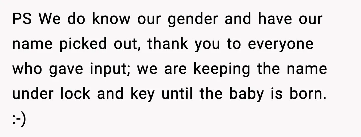 PS We do know our gender and have our name picked out, thank you to everyone who gave input; we are keeping the name under lock and key until the...