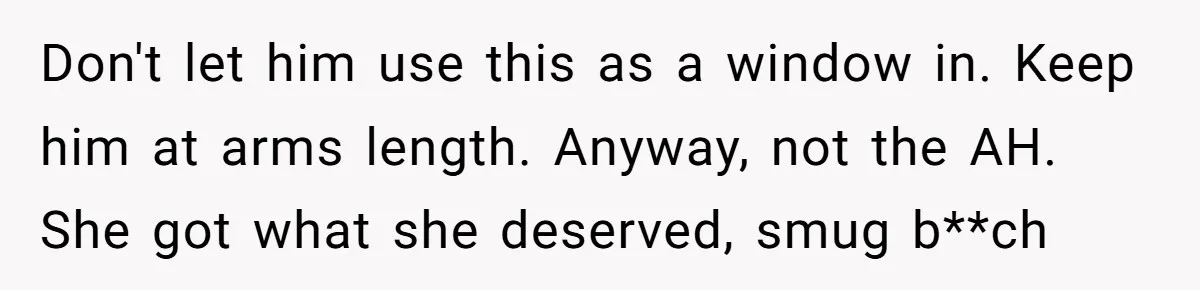 "The Ultimate Long Game": Mom Ruins Ex’s Marriage With One Perfectly Placed Lie Don't let him use this as a window in. Keep him at arms length. Anyway, not the AH. She got what she deserved, smug b**ch