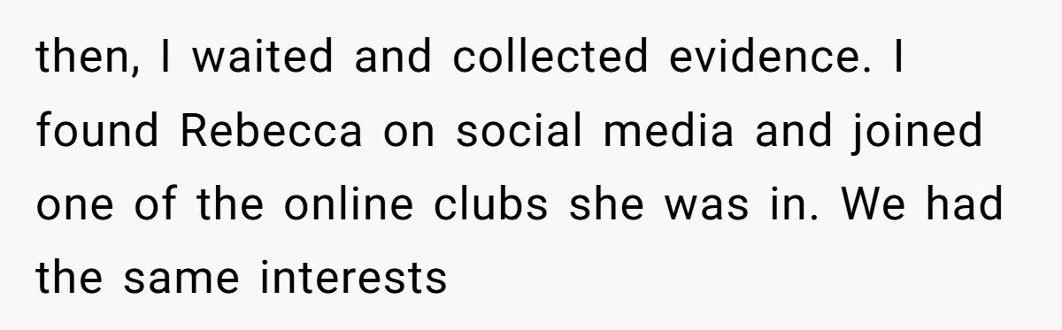 "The Ultimate Long Game": Mom Ruins Ex’s Marriage With One Perfectly Placed Lie then, I waited and collected evidence. I found Rebecca on social media and joined one of the online clubs she was in. We had the same interests