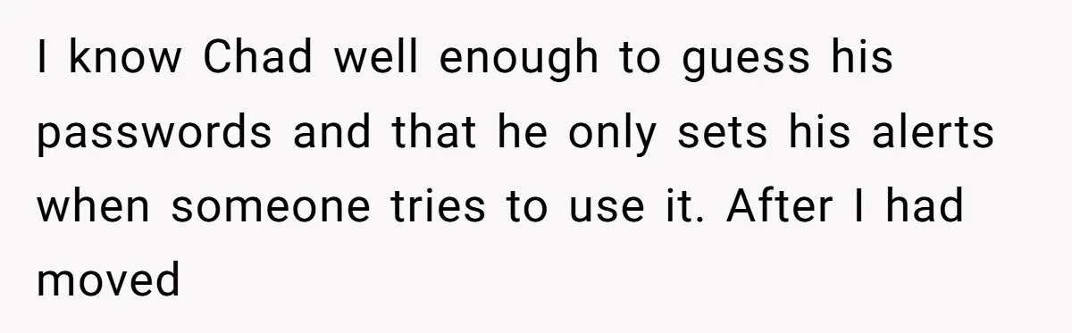 "The Ultimate Long Game": Mom Ruins Ex’s Marriage With One Perfectly Placed Lie I know Chad well enough to guess his passwords and that he only sets his alerts when someone tries to use it. After I had moved