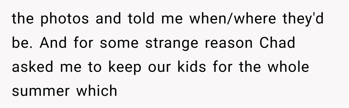 "The Ultimate Long Game": Mom Ruins Ex’s Marriage With One Perfectly Placed Lie the photos and told me when/where they'd be. And for some strange reason Chad asked me to keep our kids for the whole summer which