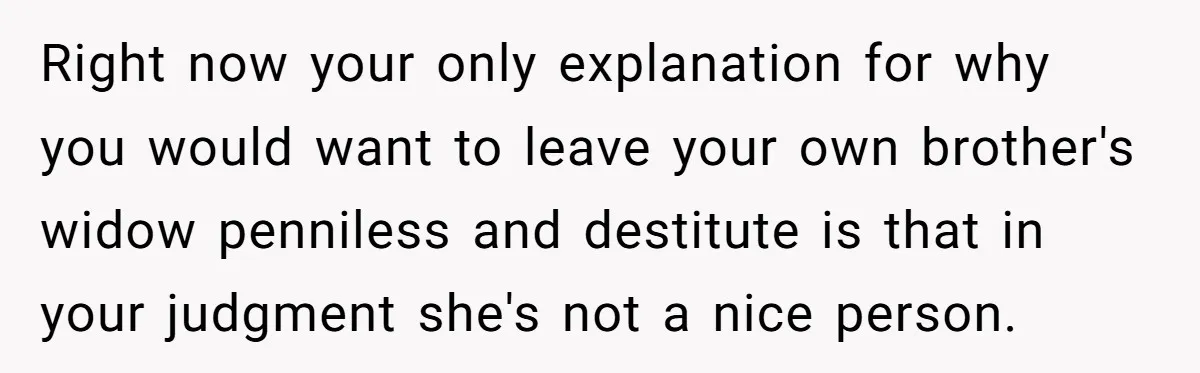 Right now your only explanation for why you would want to leave your own brother's widow penniless and destitute is that in your judgment she's not a nice person.