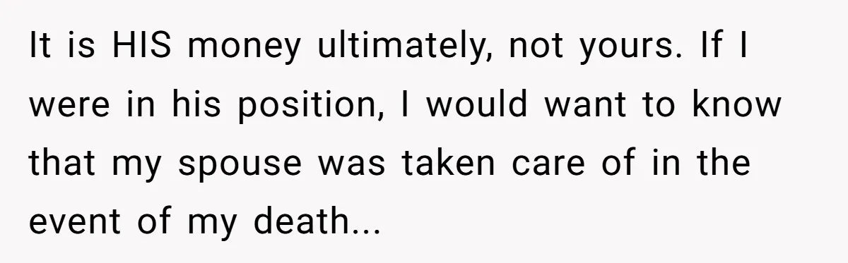 It is HIS money ultimately, not yours. If I were in his position, I would want to know that my spouse was taken care of in the event of my...