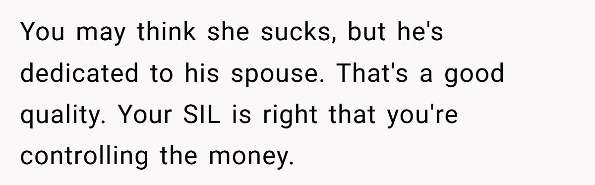 You may think she sucks, but he's dedicated to his spouse. That's a good quality. Your SIL is right that you're controlling the money.