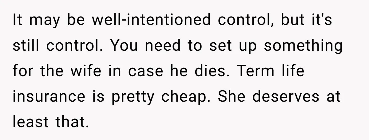 It may be well-intentioned control, but it's still control. You need to set up something for the wife in case he dies. Term life insurance is pretty cheap. She deserves...