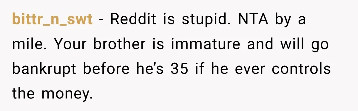 bittr_n_swt − Reddit is stupid. NTA by a mile. Your brother is immature and will go bankrupt before he’s 35 if he ever controls the money.