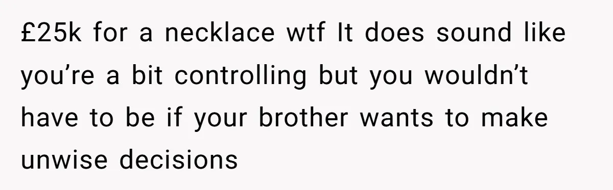 £25k for a necklace wtf It does sound like you’re a bit controlling but you wouldn’t have to be if your brother wants to make unwise decisions