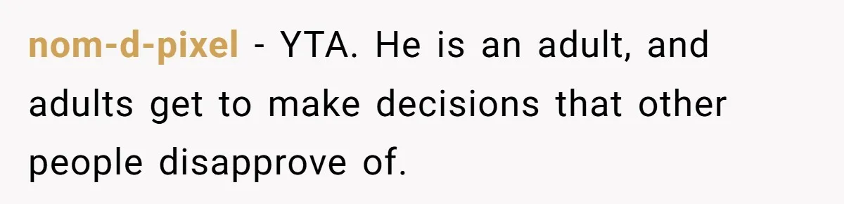 nom-d-pixel − YTA. He is an adult, and adults get to make decisions that other people disapprove of.