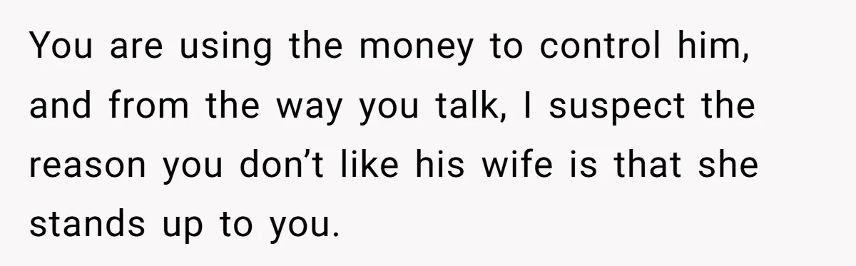 You are using the money to control him, and from the way you talk, I suspect the reason you don’t like his wife is that she stands up to you.