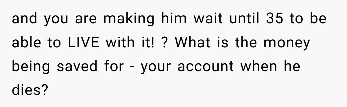 and you are making him wait until 35 to be able to LIVE with it! ? What is the money being saved for - your account when he dies?