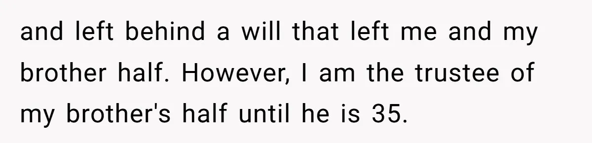 and left behind a will that left me and my brother half. However, I am the trustee of my brother's half until he is 35.
