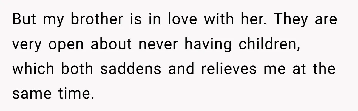 But my brother is in love with her. They are very open about never having children, which both saddens and relieves me at the same time.